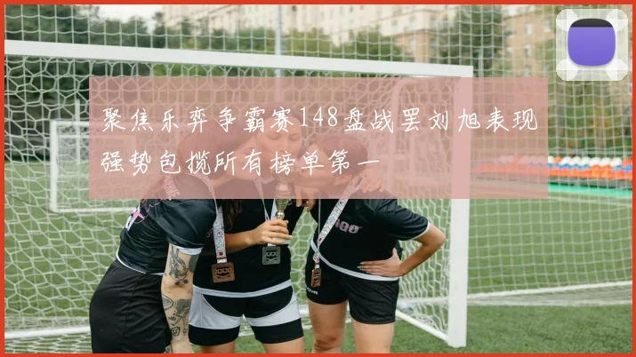 聚焦乐弈争霸赛148盘战罢刘旭表现强势包揽所有榜单第一