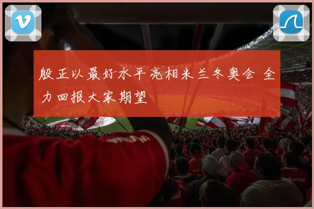 殷正以最好水平亮相米兰冬奥会 全力回报大家期望