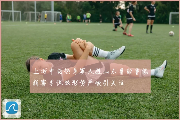 上海申花热身赛大胜山东鲁能鲁能新赛季保级形势严峻引关注