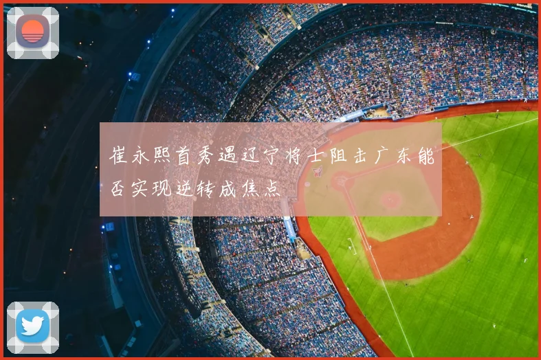 崔永熙首秀遇辽宁将士阻击广东能否实现逆转成焦点