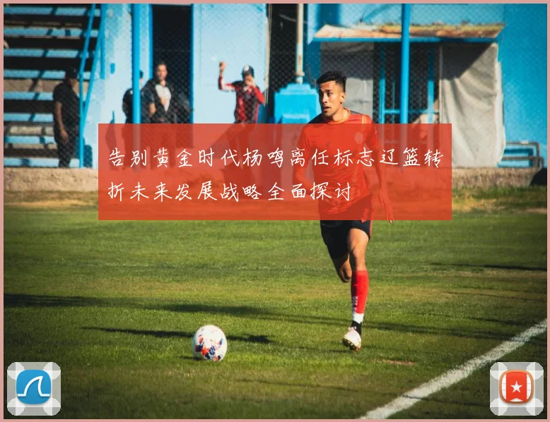 告别黄金时代杨鸣离任标志辽篮转折未来发展战略全面探讨