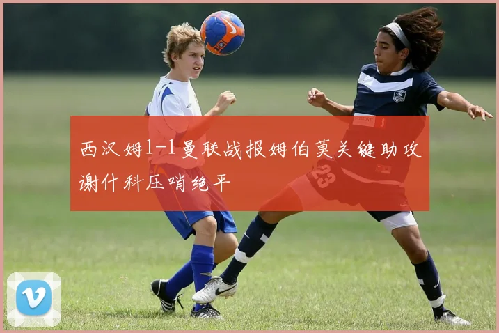 西汉姆1-1曼联战报姆伯莫关键助攻谢什科压哨绝平