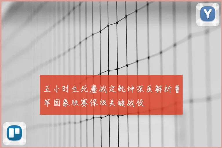 五小时生死鏖战定乾坤深度解析鲁军国象联赛保级关键战役