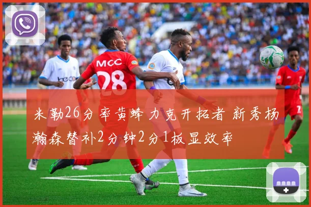 米勒26分率黄蜂力克开拓者 新秀杨瀚森替补2分钟2分1板显效率