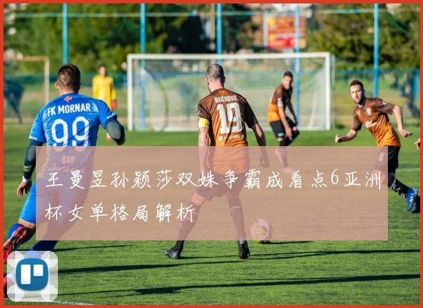 王曼昱孙颖莎双姝争霸成看点6亚洲杯女单格局解析