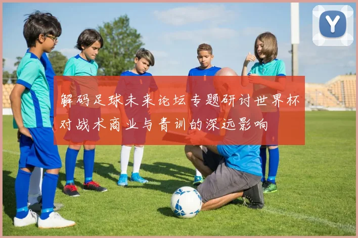 解码足球未来论坛专题研讨世界杯对战术商业与青训的深远影响
