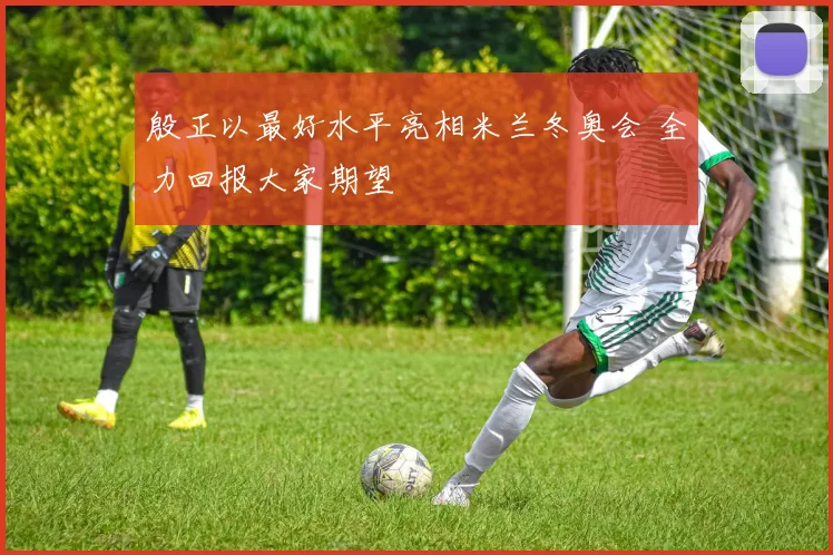 殷正以最好水平亮相米兰冬奥会 全力回报大家期望