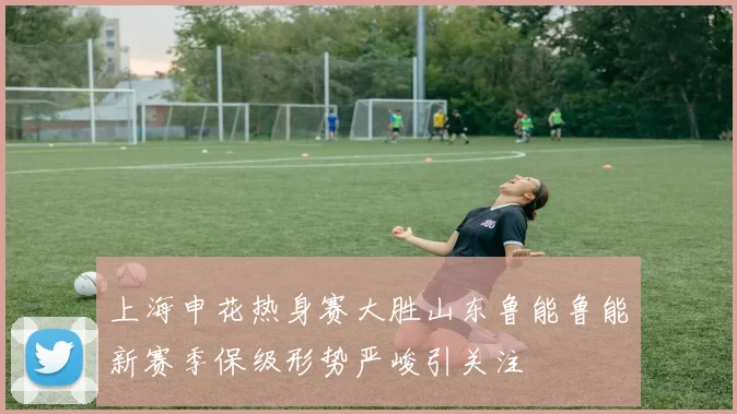 上海申花热身赛大胜山东鲁能鲁能新赛季保级形势严峻引关注