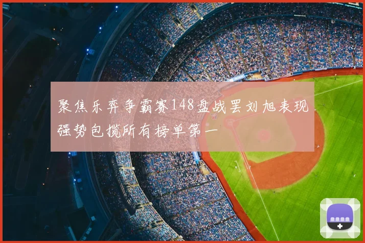 聚焦乐弈争霸赛148盘战罢刘旭表现强势包揽所有榜单第一