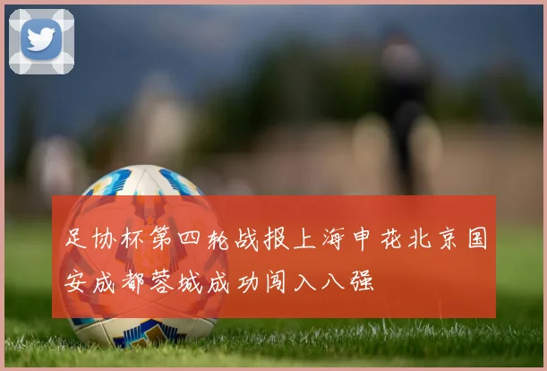 足协杯第四轮战报上海申花北京国安成都蓉城成功闯入八强