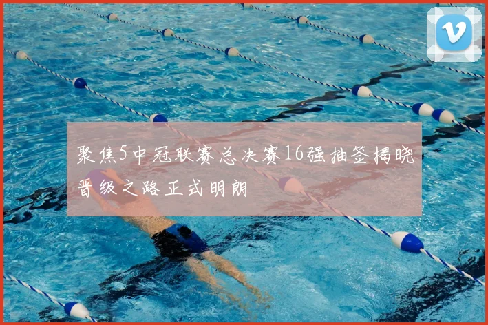 聚焦5中冠联赛总决赛16强抽签揭晓晋级之路正式明朗