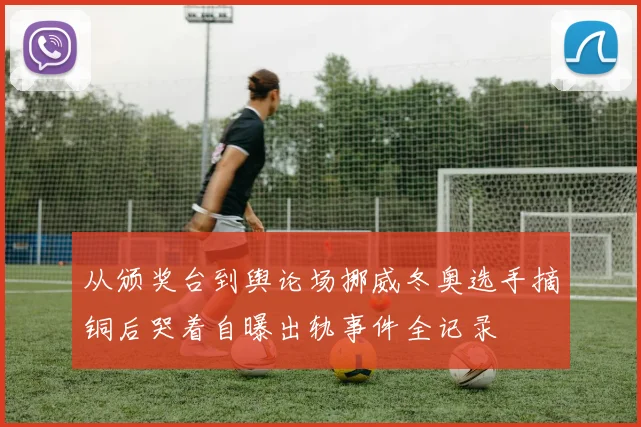 从颁奖台到舆论场挪威冬奥选手摘铜后哭着自曝出轨事件全记录