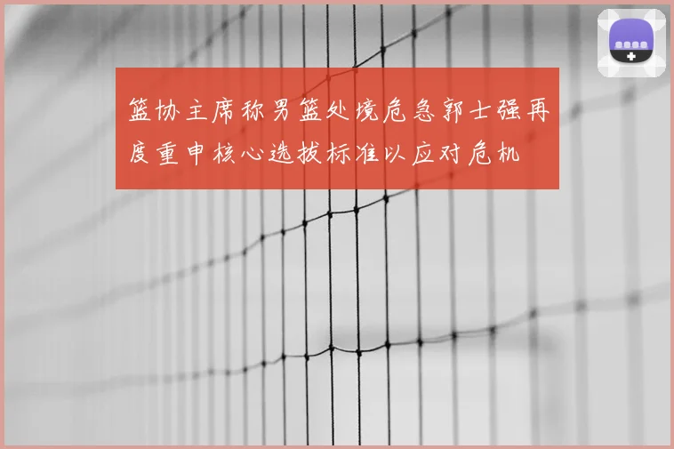 篮协主席称男篮处境危急郭士强再度重申核心选拔标准以应对危机