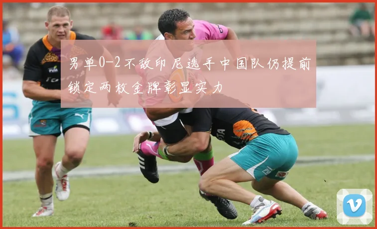 男单0-2不敌印尼选手中国队仍提前锁定两枚金牌彰显实力